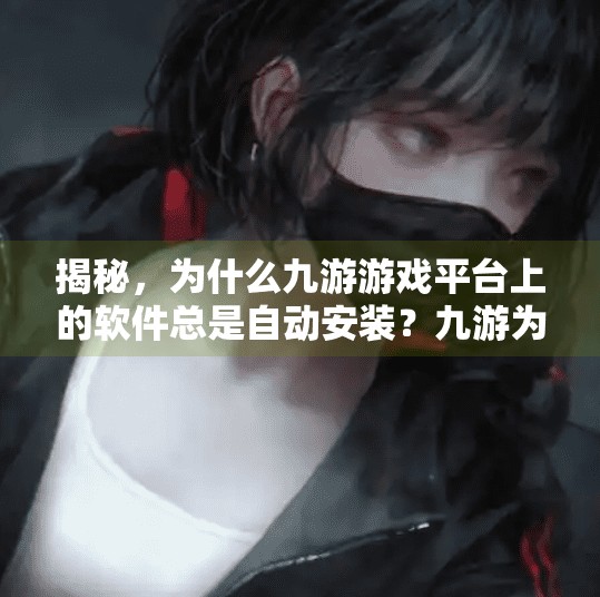 揭秘,为什么九游游戏平台上的软件总是自动安装?九游为何会自动安装 揭秘,为什么九游游戏平台上的软件总是自动安装?九游为何会自动安装