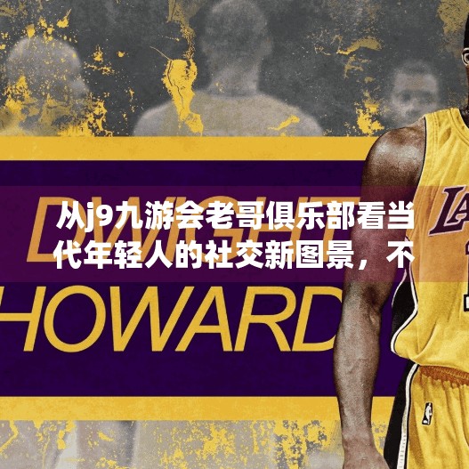 从j9九游会老哥俱乐部看当代年轻人的社交新图景，不只是游戏，更是情感归属,j9九游会老哥俱乐部