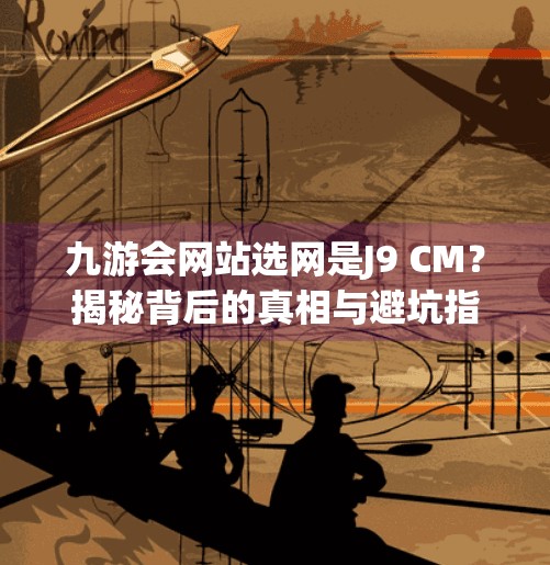 九游会网站选网是J9 CM?揭秘背后的真相与避坑指南!九游会网站选网是J9 CM 九游会网站选网是J9 CM?揭秘背后的真相与避坑指南!九游会网站选网是J9 CM