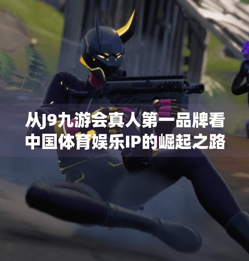 从J9九游会真人第一品牌看中国体育娱乐IP的崛起之路,j9九游会真人第一品牌